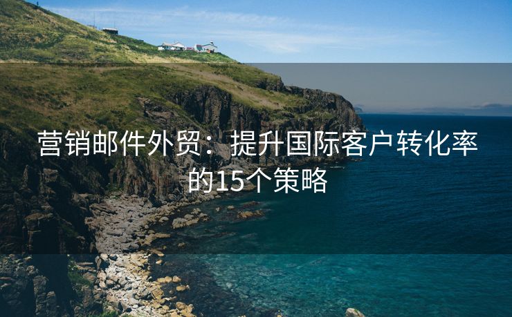 营销邮件外贸：提升国际客户转化率的15个策略