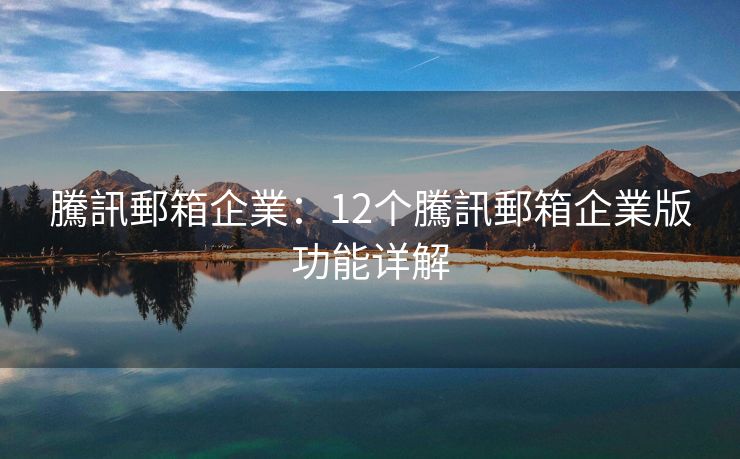 騰訊郵箱企業：12个騰訊郵箱企業版功能详解