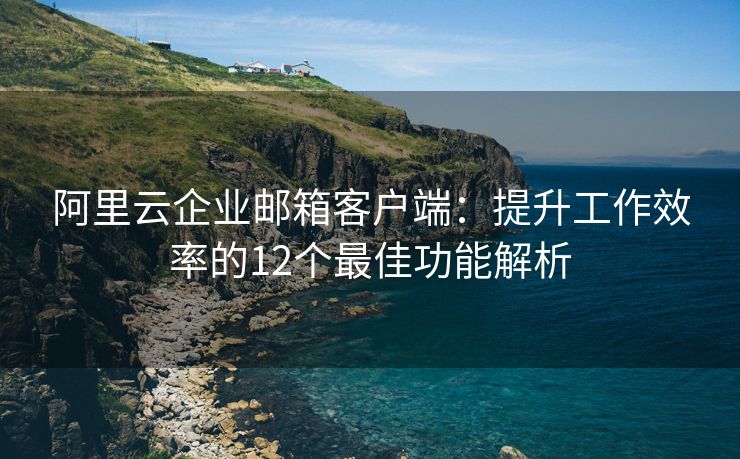 阿里云企业邮箱客户端：提升工作效率的12个最佳功能解析