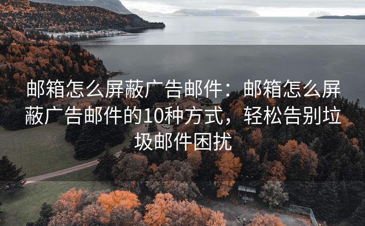 邮箱怎么屏蔽广告邮件：邮箱怎么屏蔽广告邮件的10种方式，轻松告别垃圾邮件困扰