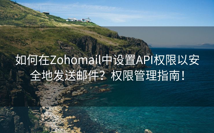 如何在Zohomail中设置API权限以安全地发送邮件？权限管理指南！