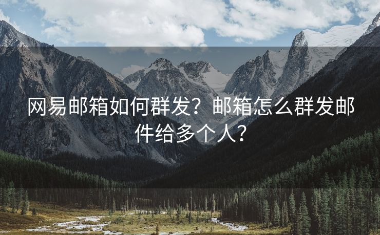 网易邮箱如何群发？邮箱怎么群发邮件给多个人？