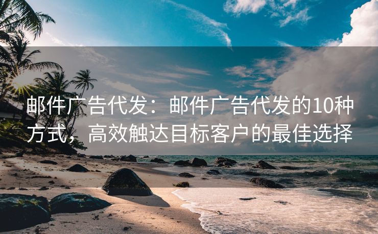 邮件广告代发：邮件广告代发的10种方式，高效触达目标客户的最佳选择