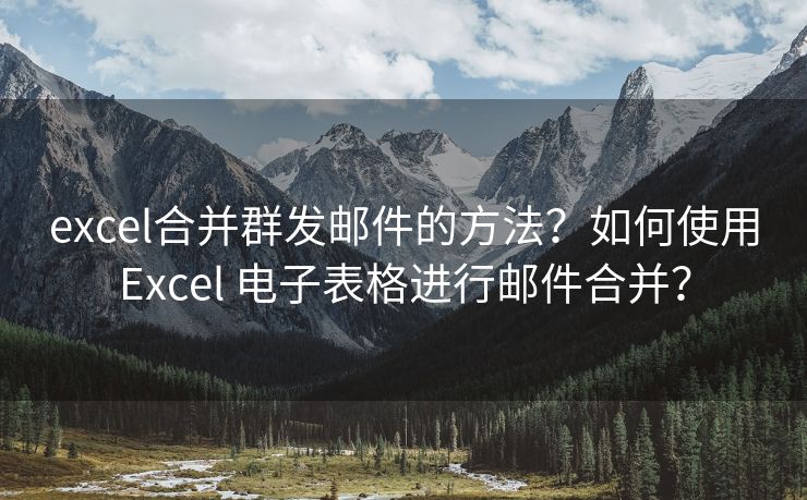 excel合并群发邮件的方法？如何使用Excel 电子表格进行邮件合并？