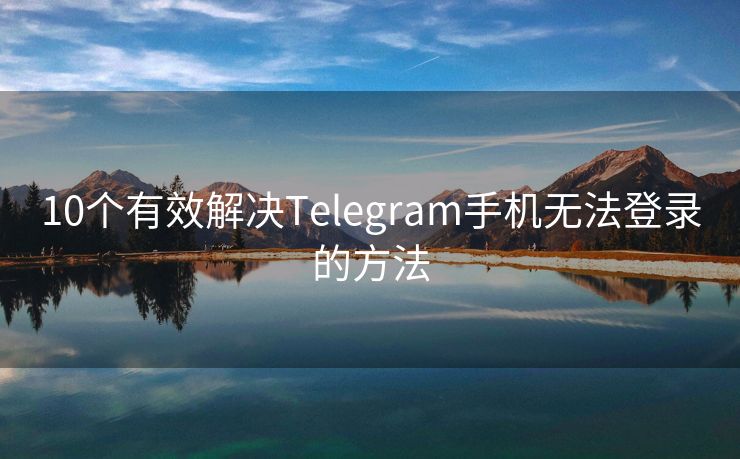 10个有效解决Telegram手机无法登录的方法