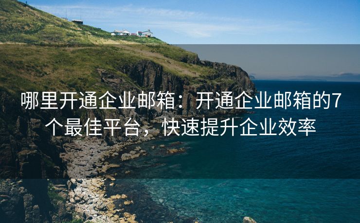 哪里开通企业邮箱：开通企业邮箱的7个最佳平台，快速提升企业效率