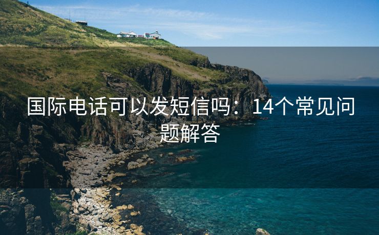 国际电话可以发短信吗：14个常见问题解答