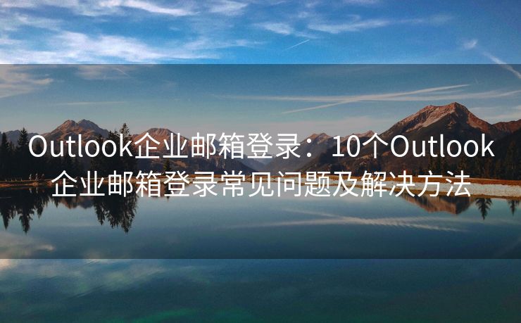 Outlook企业邮箱登录：10个Outlook企业邮箱登录常见问题及解决方法