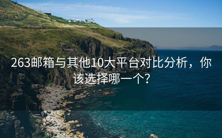 263邮箱与其他10大平台对比分析，你该选择哪一个？