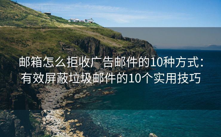 邮箱怎么拒收广告邮件的10种方式：有效屏蔽垃圾邮件的10个实用技巧