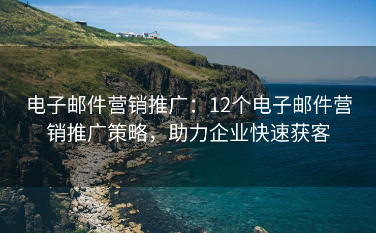 电子邮件营销推广：12个电子邮件营销推广策略，助力企业快速获客