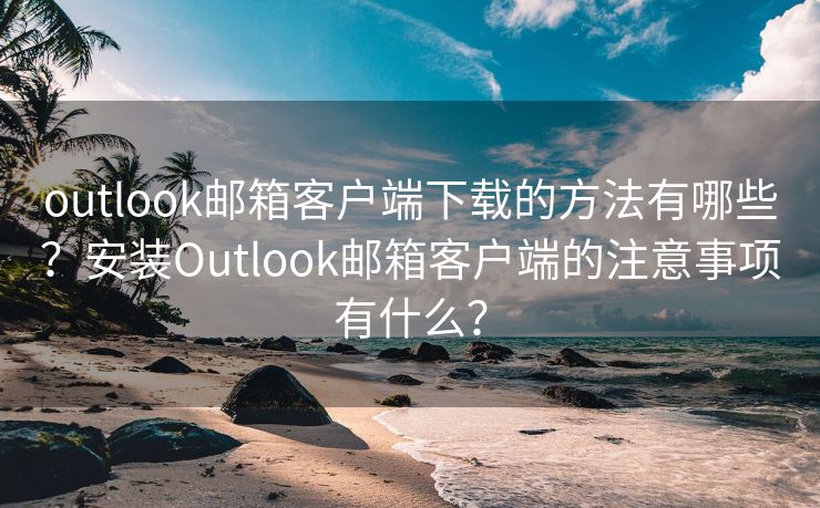 outlook邮箱客户端下载的方法有哪些？安装Outlook邮箱客户端的注意事项有什么？