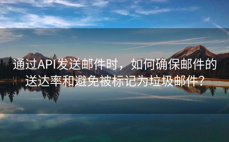 通过API发送邮件时，如何确保邮件的送达率和避免被标记为垃圾邮件？