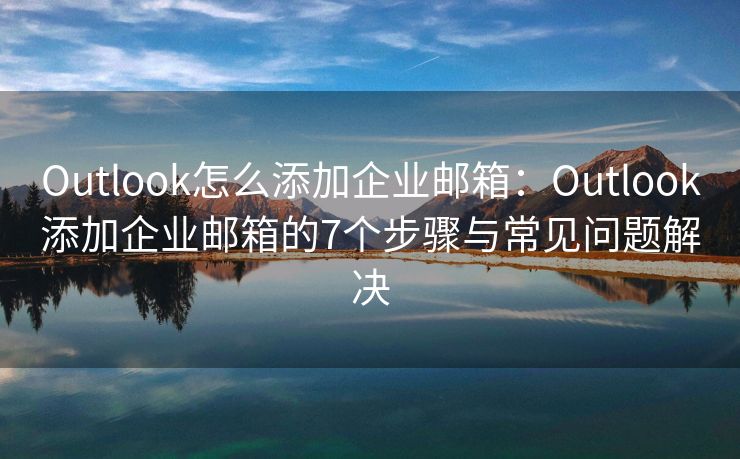 Outlook怎么添加企业邮箱：Outlook添加企业邮箱的7个步骤与常见问题解决