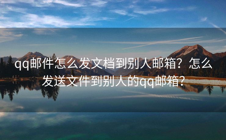 qq邮件怎么发文档到别人邮箱？怎么发送文件到别人的qq邮箱？