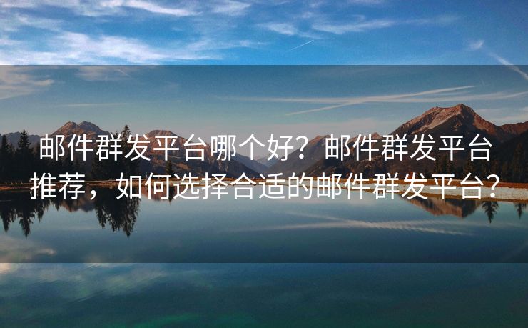 邮件群发平台哪个好？邮件群发平台推荐，如何选择合适的邮件群发平台？