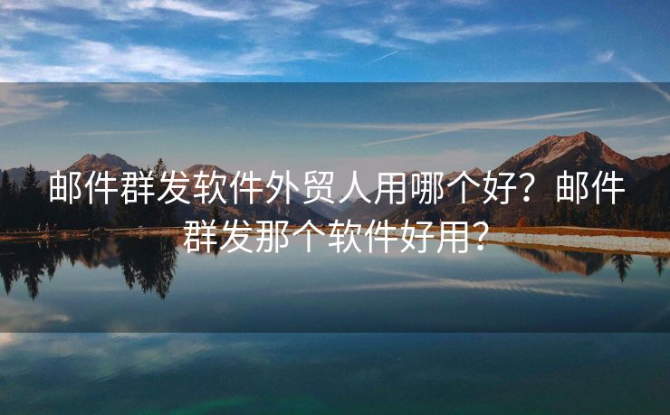 邮件群发软件外贸人用哪个好？邮件群发那个软件好用？