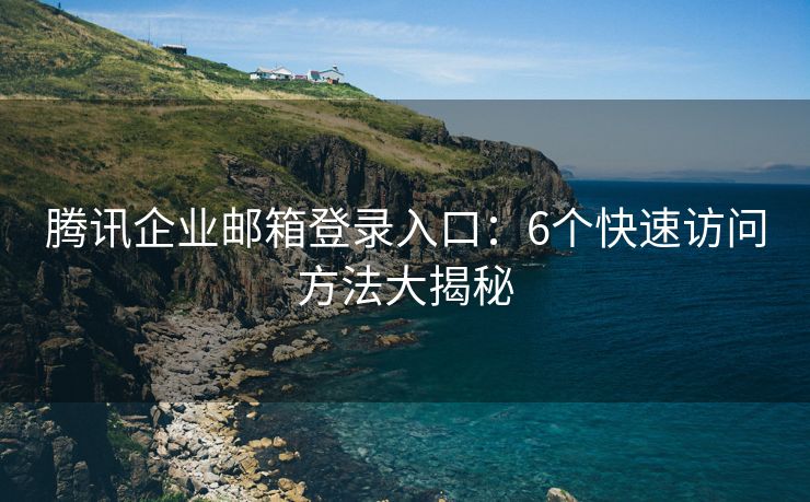 腾讯企业邮箱登录入口：6个快速访问方法大揭秘