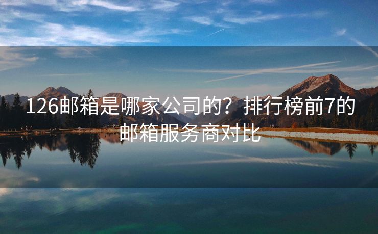 126邮箱是哪家公司的？排行榜前7的邮箱服务商对比