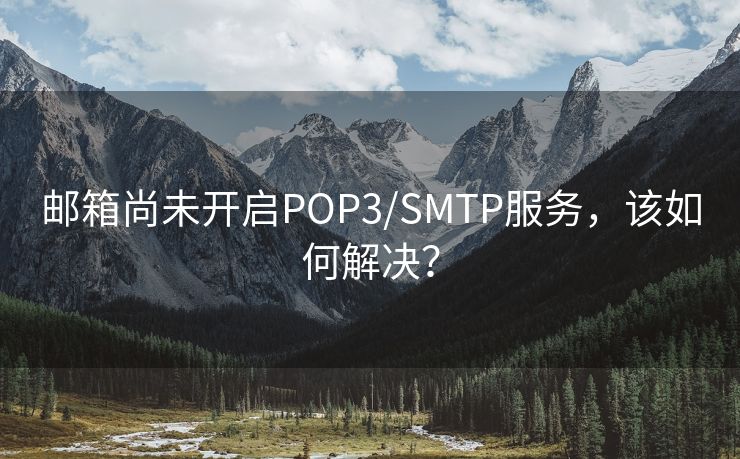 邮箱尚未开启POP3/SMTP服务，该如何解决？